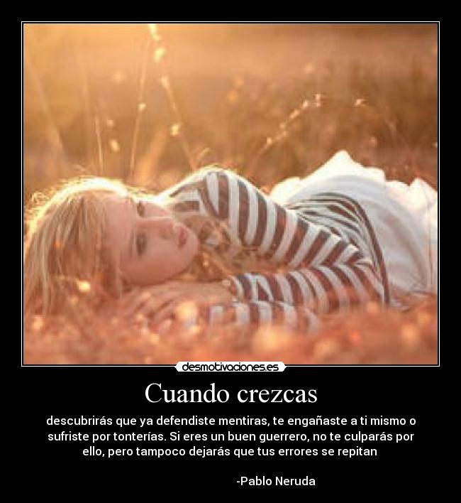 Cuando crezcas - descubrirás que ya defendiste mentiras, te engañaste a ti mismo o
sufriste por tonterías. Si eres un buen guerrero, no te culparás por
ello, pero tampoco dejarás que tus errores se repitan 
                                                                      
                                -Pablo Neruda