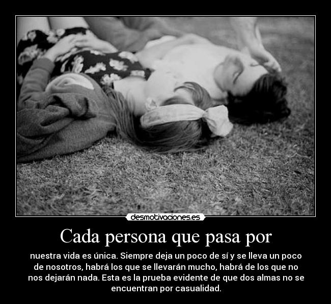Cada persona que pasa por - nuestra vida es única. Siempre deja un poco de sí y se lleva un poco
de nosotros, habrá los que se llevarán mucho, habrá de los que no
nos dejarán nada. Esta es la prueba evidente de que dos almas no se
encuentran por casualidad.