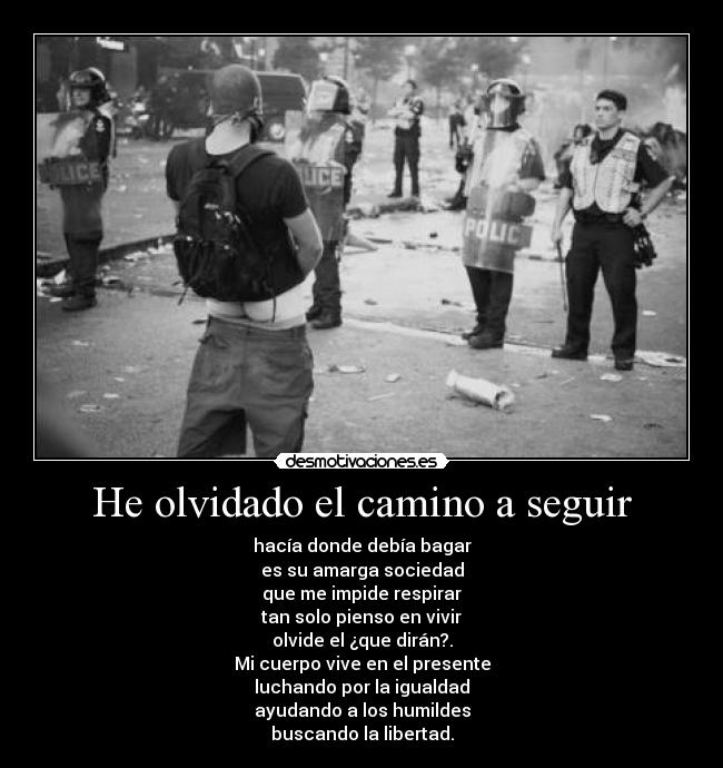 He olvidado el camino a seguir - hacía donde debía bagar
es su amarga sociedad
que me impide respirar
tan solo pienso en vivir
olvide el ¿que dirán?.
Mi cuerpo vive en el presente
luchando por la igualdad
ayudando a los humildes
buscando la libertad.