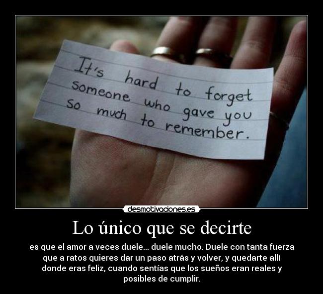 Lo único que se decirte - es que el amor a veces duele... duele mucho. Duele con tanta fuerza
que a ratos quieres dar un paso atrás y volver, y quedarte allí
donde eras feliz, cuando sentías que los sueños eran reales y
posibles de cumplir.