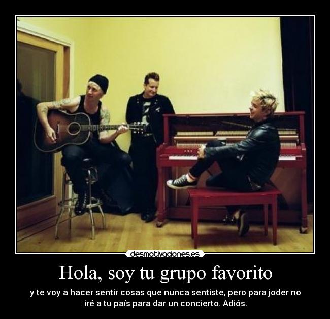 Hola, soy tu grupo favorito - y te voy a hacer sentir cosas que nunca sentiste, pero para joder no
iré a tu país para dar un concierto. Adiós.