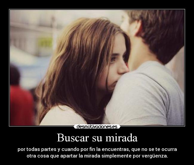 Buscar su mirada - por todas partes y cuando por fin la encuentras, que no se te ocurra
otra cosa que apartar la mirada simplemente por vergüenza.