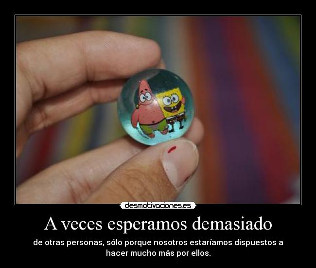 A veces esperamos demasiado - de otras personas, sólo porque nosotros estaríamos dispuestos a
hacer mucho más por ellos.