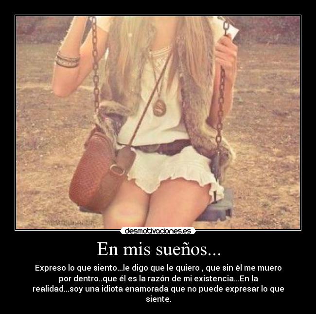 En mis sueños... - Expreso lo que siento...le digo que le quiero , que sin él me muero
por dentro..que él es la razón de mi existencia...En la
realidad...soy una idiota enamorada que no puede expresar lo que
siente.