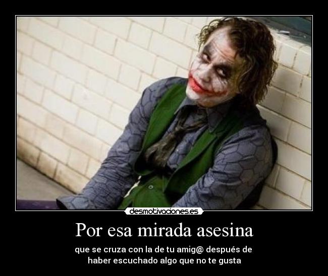 Por esa mirada asesina - que se cruza con la de tu amig@ después de
haber escuchado algo que no te gusta