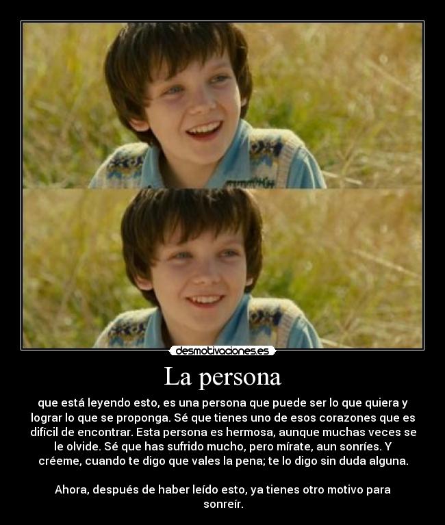 La persona - que está leyendo esto, es una persona que puede ser lo que quiera y
lograr lo que se proponga. Sé que tienes uno de esos corazones que es
difícil de encontrar. Esta persona es hermosa, aunque muchas veces se
le olvide. Sé que has sufrido mucho, pero mírate, aun sonríes. Y
créeme, cuando te digo que vales la pena; te lo digo sin duda alguna.
Ahora, después de haber leído esto, ya tienes otro motivo para
sonreír.