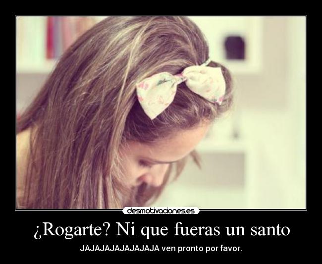 ¿Rogarte? Ni que fueras un santo - JAJAJAJAJAJAJAJA ven pronto por favor.