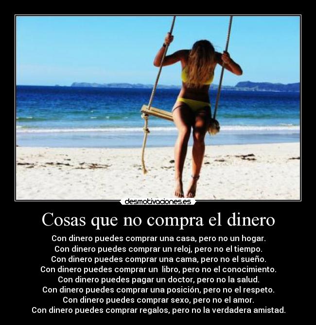 Cosas que no compra el dinero - Con dinero puedes comprar una casa, pero no un hogar.
Con dinero puedes comprar un reloj, pero no el tiempo.
Con dinero puedes comprar una cama, pero no el sueño.
Con dinero puedes comprar un libro, pero no el conocimiento.
Con dinero puedes pagar un doctor, pero no la salud.
Con dinero puedes comprar una posición, pero no el respeto.
Con dinero puedes comprar sexo, pero no el amor.
Con dinero puedes comprar regalos, pero no la verdadera amistad.
