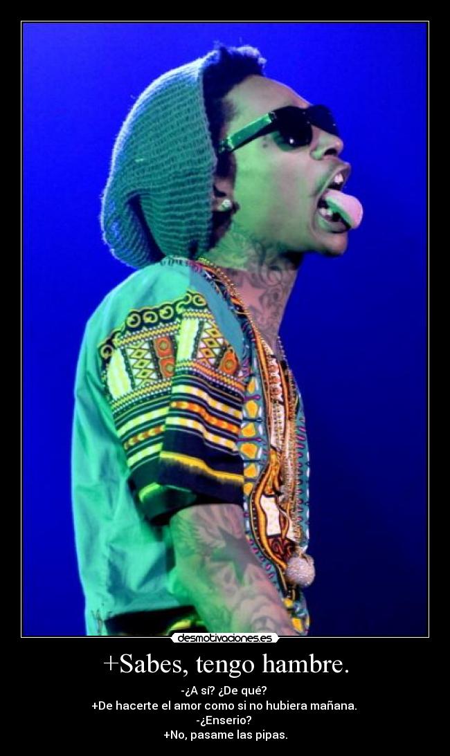 +Sabes, tengo hambre. - -¿A sí? ¿De qué?
+De hacerte el amor como si no hubiera mañana.
-¿Enserio?
+No, pasame las pipas.