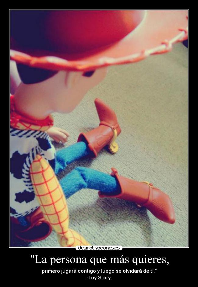 La persona que más quieres, - primero jugará contigo y luego se olvidará de tí.
-Toy Story.