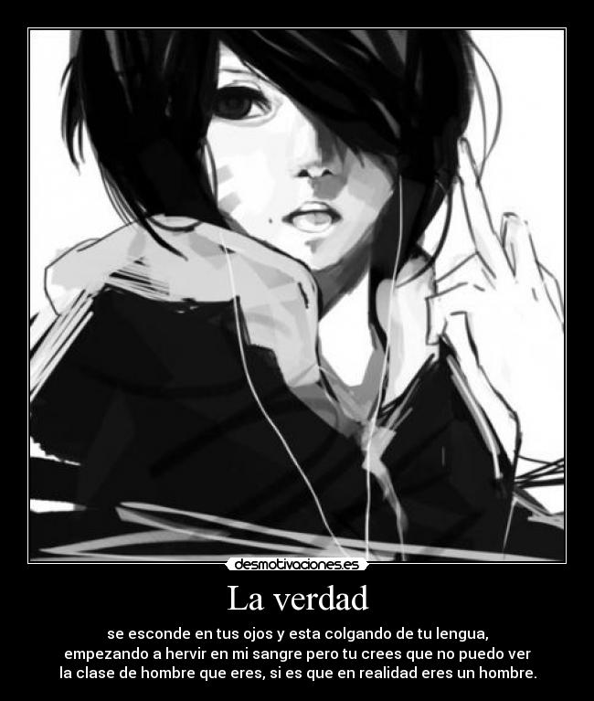 La verdad - se esconde en tus ojos y esta colgando de tu lengua,
empezando a hervir en mi sangre pero tu crees que no puedo ver
la clase de hombre que eres, si es que en realidad eres un hombre.