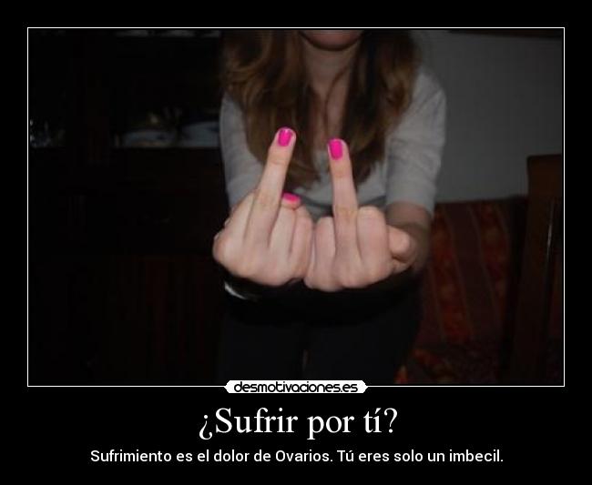 ¿Sufrir por tí? - Sufrimiento es el dolor de Ovarios. Tú eres solo un imbecil.
