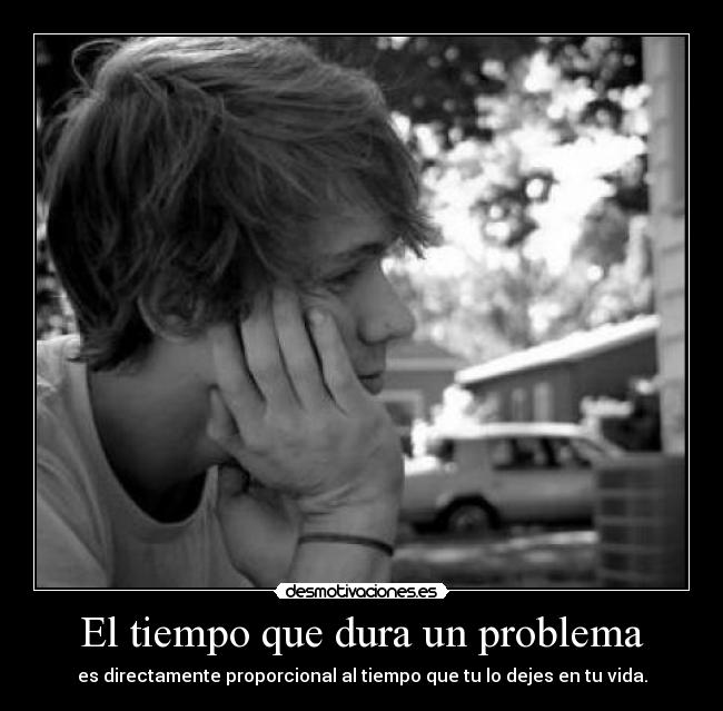 El tiempo que dura un problema - es directamente proporcional al tiempo que tu lo dejes en tu vida.