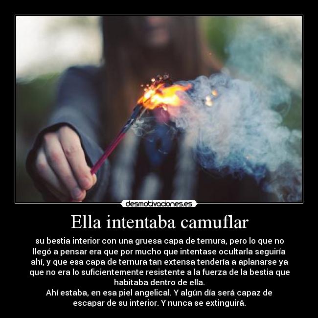 Ella intentaba camuflar - su bestia interior con una gruesa capa de ternura, pero lo que no
llegó a pensar era que por mucho que intentase ocultarla seguiría
ahí, y que esa capa de ternura tan extensa tendería a aplanarse ya
que no era lo suficientemente resistente a la fuerza de la bestia que
habitaba dentro de ella.
Ahí estaba, en esa piel angelical. Y algún día será capaz de
escapar de su interior. Y nunca se extinguirá.