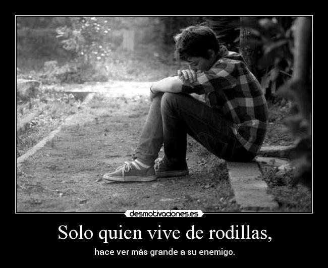 Solo quien vive de rodillas, - hace ver más grande a su enemigo.