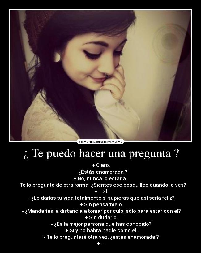 ¿ Te puedo hacer una pregunta ? - + Claro.
 - ¿Estás enamorada ?
 + No, nunca lo estaría...
 - Te lo pregunto de otra forma, ¿Sientes ese cosquilleo cuando lo ves?
 + .. Si.
 - ¿Le darías tu vida totalmente si supieras que así sería feliz?
 + Sin pensármelo.
 - ¿Mandarías la distancia a tomar por culo, sólo para estar con el?
 + Sin dudarlo.
 - ¿Es la mejor persona que has conocido?
 + Sí y no habrá nadie como él.
 - Te lo preguntaré otra vez, ¿estás enamorada ?
 + ....