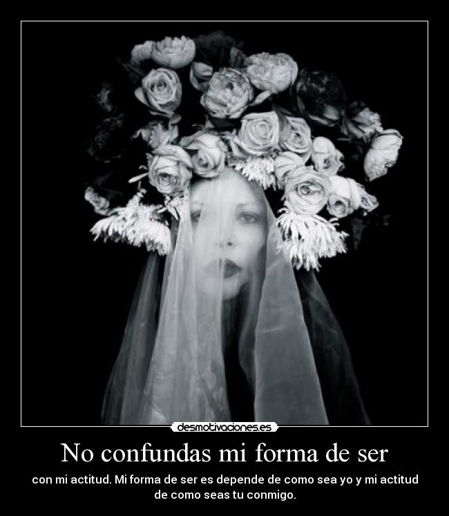No confundas mi forma de ser - con mi actitud. Mi forma de ser es depende de como sea yo y mi actitud
de como seas tu conmigo.