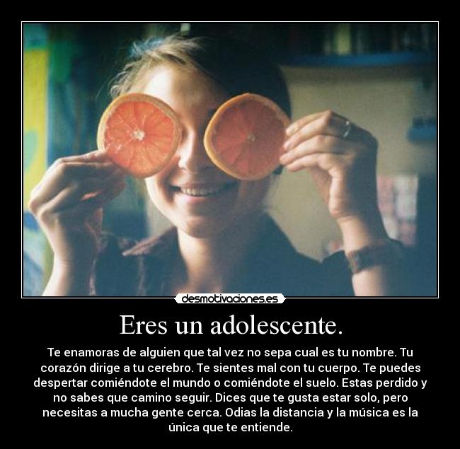 Eres un adolescente. - Te enamoras de alguien que tal vez no sepa cual es tu nombre. Tu
corazón dirige a tu cerebro. Te sientes mal con tu cuerpo. Te puedes
despertar comiéndote el mundo o comiéndote el suelo. Estas perdido y
no sabes que camino seguir. Dices que te gusta estar solo, pero
necesitas a mucha gente cerca. Odias la distancia y la música es la
única que te entiende.