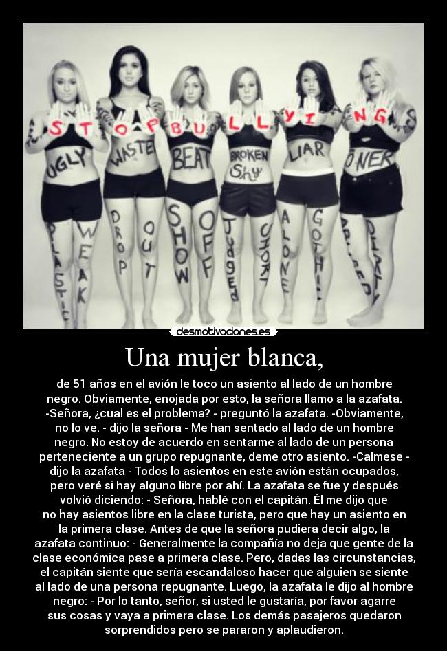 Una mujer blanca, - de 51 años en el avión le toco un asiento al lado de un hombre
negro. Obviamente, enojada por esto, la señora llamo a la azafata.
-Señora, ¿cual es el problema? - preguntó la azafata. -Obviamente,
no lo ve. - dijo la señora - Me han sentado al lado de un hombre
negro. No estoy de acuerdo en sentarme al lado de un persona
perteneciente a un grupo repugnante, deme otro asiento. -Calmese -
dijo la azafata - Todos lo asientos en este avión están ocupados,
pero veré si hay alguno libre por ahí. La azafata se fue y después
volvió diciendo: - Señora, hablé con el capitán. Él me dijo que
no hay asientos libre en la clase turista, pero que hay un asiento en
la primera clase. Antes de que la señora pudiera decir algo, la
azafata continuo: - Generalmente la compañía no deja que gente de la
clase económica pase a primera clase. Pero, dadas las circunstancias,
el capitán siente que sería escandaloso hacer que alguien se siente
al lado de una persona repugnante. Luego, la azafata le dijo al hombre
negro: - Por lo tanto, señor, si usted le gustaría, por favor agarre
sus cosas y vaya a primera clase. Los demás pasajeros quedaron
sorprendidos pero se pararon y aplaudieron.