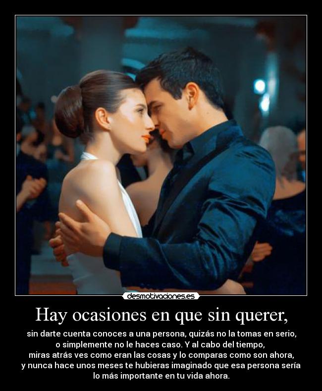 Hay ocasiones en que sin querer, - sin darte cuenta conoces a una persona, quizás no la tomas en serio,
o simplemente no le haces caso. Y al cabo del tiempo,
miras atrás ves como eran las cosas y lo comparas como son ahora,
y nunca hace unos meses te hubieras imaginado que esa persona sería
lo más importante en tu vida ahora.