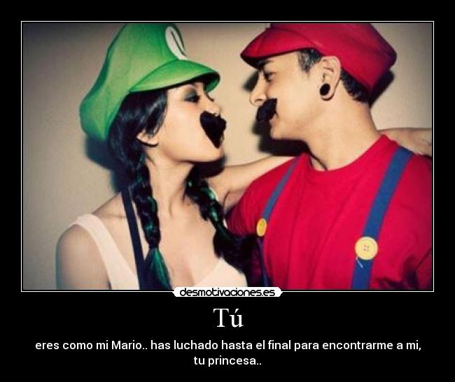 Tú - eres como mi Mario.. has luchado hasta el final para encontrarme a mi, tu princesa..
