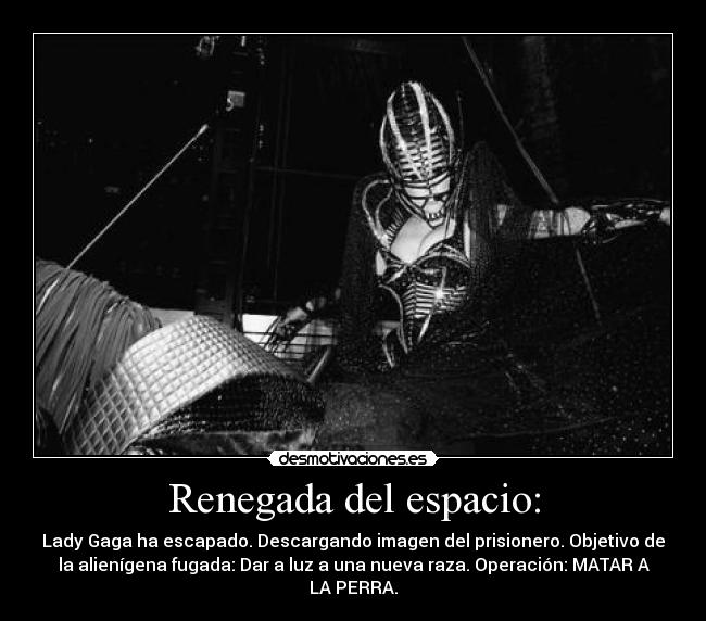 Renegada del espacio: - Lady Gaga ha escapado. Descargando imagen del prisionero. Objetivo de
la alienígena fugada: Dar a luz a una nueva raza. Operación: MATAR A
LA PERRA.