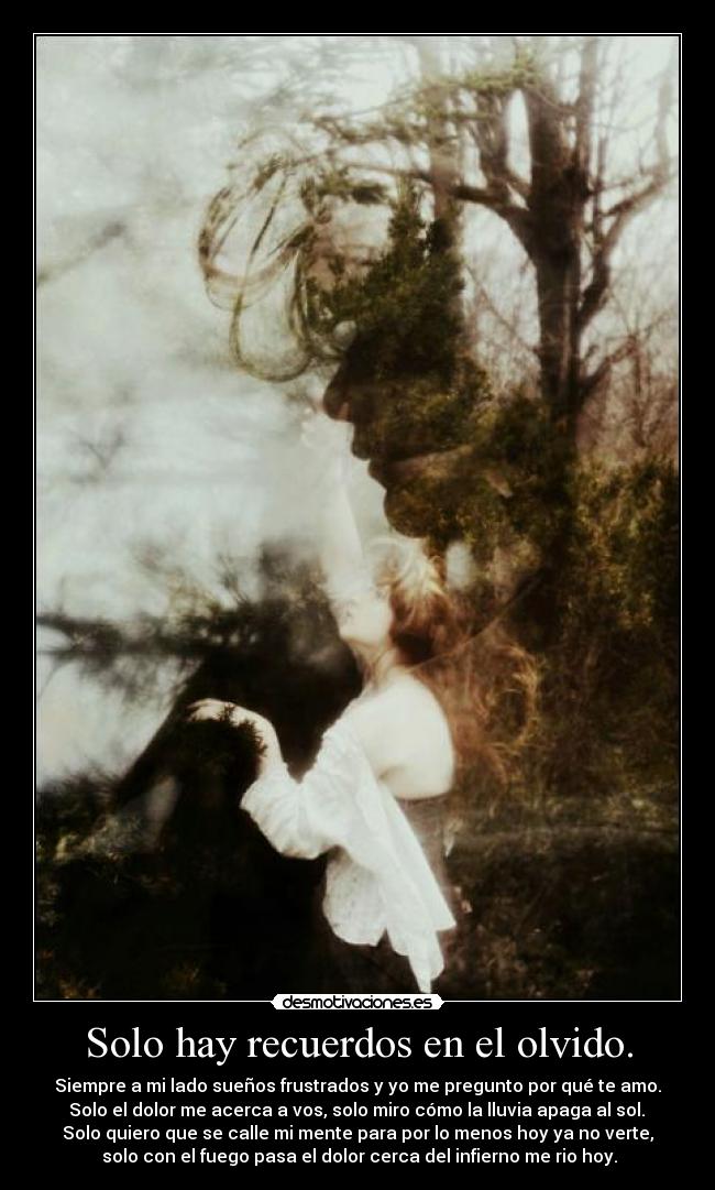 Solo hay recuerdos en el olvido. - Siempre a mi lado sueños frustrados y yo me pregunto por qué te amo.
 Solo el dolor me acerca a vos, solo miro cómo la lluvia apaga al sol. 
Solo quiero que se calle mi mente para por lo menos hoy ya no verte,
 solo con el fuego pasa el dolor cerca del infierno me rio hoy.