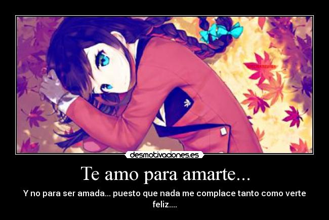 Te amo para amarte... - Y no para ser amada... puesto que nada me complace tanto como verte feliz....