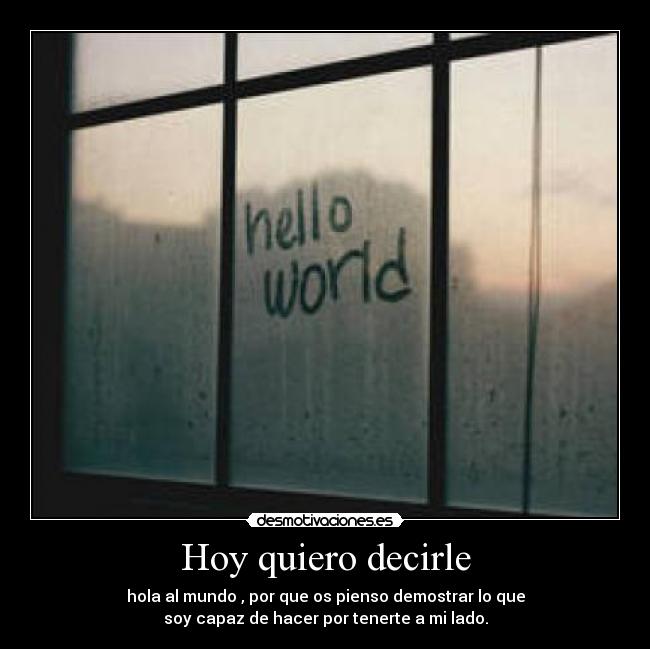 Hoy quiero decirle - hola al mundo , por que os pienso demostrar lo que
soy capaz de hacer por tenerte a mi lado.