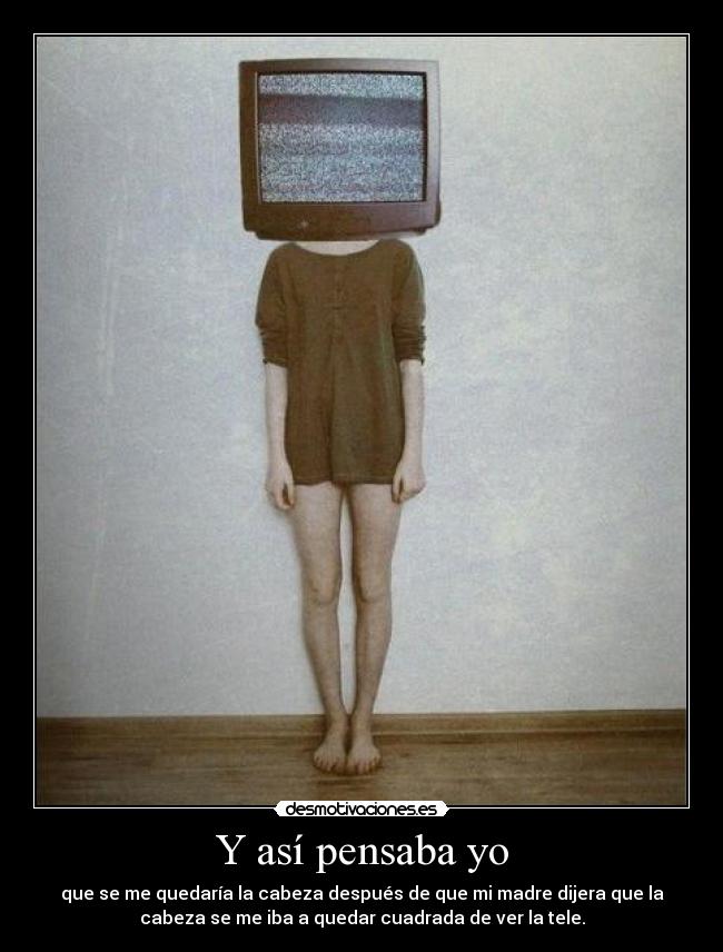 Y así pensaba yo - que se me quedaría la cabeza después de que mi madre dijera que la
cabeza se me iba a quedar cuadrada de ver la tele.