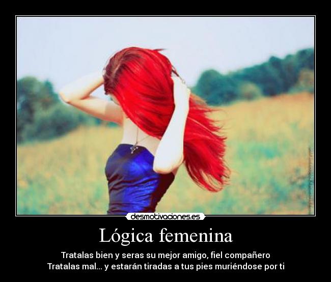 Lógica femenina - Tratalas bien y seras su mejor amigo, fiel compañero
Tratalas mal... y estarán tiradas a tus pies muriéndose por ti