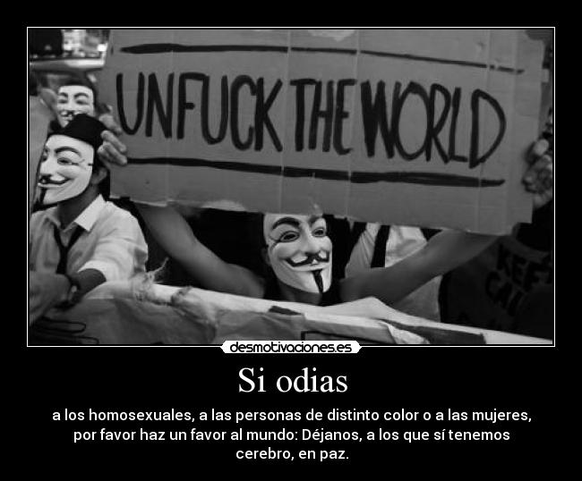 Si odias - a los homosexuales, a las personas de distinto color o a las mujeres,
por favor haz un favor al mundo: Déjanos, a los que sí tenemos
cerebro, en paz.