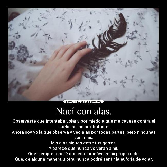 Nací con alas. - Observaste que intentaba volar y por miedo a que me cayese contra el
suelo me las arrebataste.
Ahora soy yo la que observa y veo alas por todas partes, pero ningunas
son mías.
Mis alas siguen entre tus garras.
Y parece que nunca volverán a mí.
Que siempre tendré que estar inmóvil en mi propio nido.
Que, de alguna manera u otra, nunca podré sentir la euforia de volar.