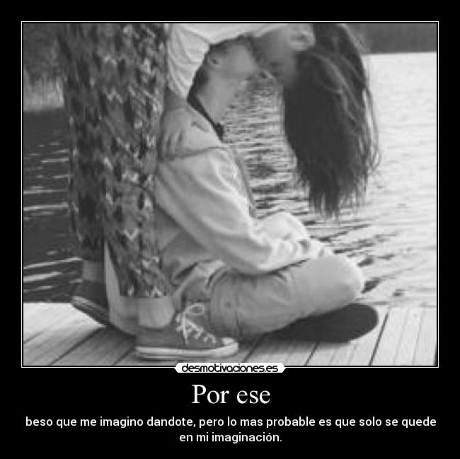 Por ese - beso que me imagino dandote, pero lo mas probable es que solo se quede
en mi imaginación.