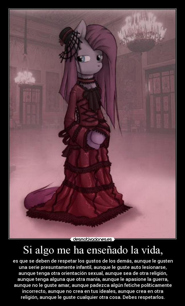 Si algo me ha enseñado la vida, - es que se deben de respetar los gustos de los demás, aunque le gusten
una serie presuntamente infantil, aunque le guste auto lesionarse,
aunque tenga otra orientación sexual, aunque sea de otra religión,
aunque tenga alguna que otra manía, aunque le apasione la guerra,
aunque no le guste amar, aunque padezca algún fetiche políticamente
incorrecto, aunque no crea en tus ideales, aunque crea en otra
religión, aunque le guste cualquier otra cosa. Debes respetarlos.