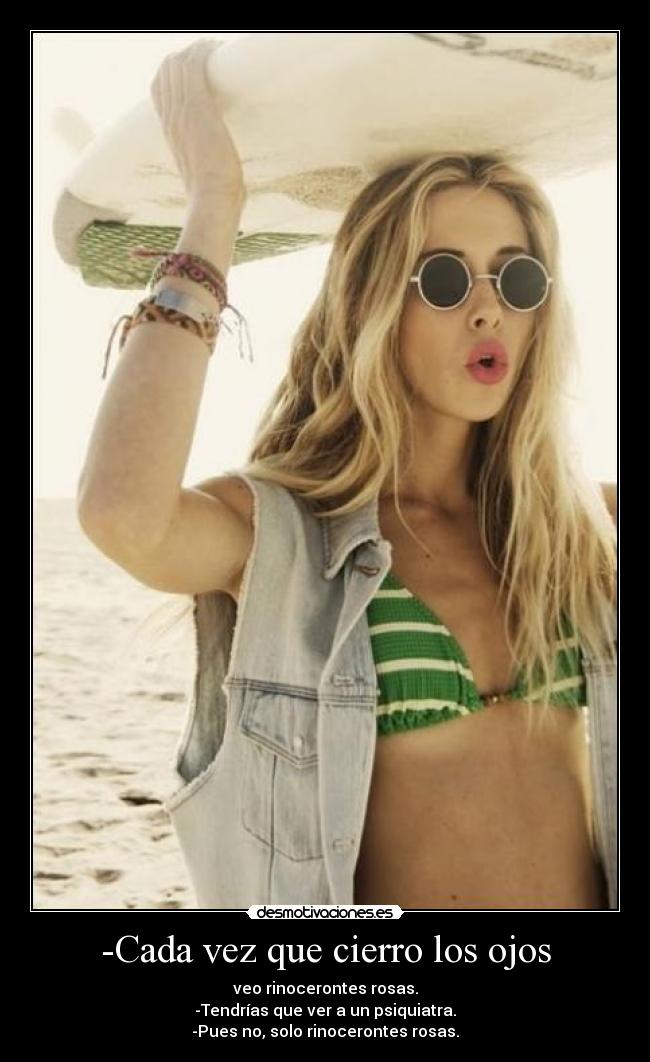 -Cada vez que cierro los ojos - veo rinocerontes rosas.
-Tendrías que ver a un psiquiatra.
-Pues no, solo rinocerontes rosas.