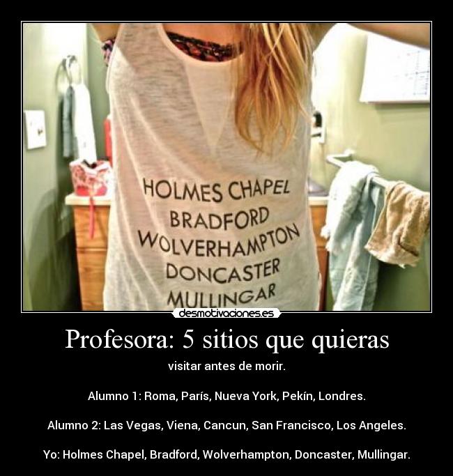 Profesora: 5 sitios que quieras - visitar antes de morir.

Alumno 1: Roma, París, Nueva York, Pekín, Londres.

Alumno 2: Las Vegas, Viena, Cancun, San Francisco, Los Angeles.

Yo: Holmes Chapel, Bradford, Wolverhampton, Doncaster, Mullingar.