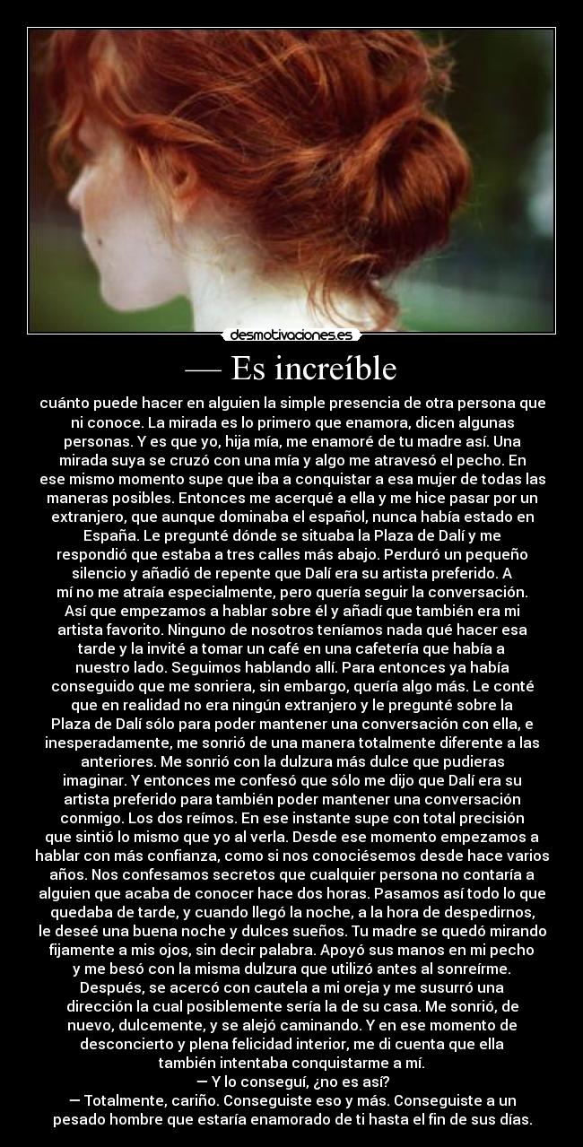 — Es increíble - cuánto puede hacer en alguien la simple presencia de otra persona que
ni conoce. La mirada es lo primero que enamora, dicen algunas
personas. Y es que yo, hija mía, me enamoré de tu madre así. Una
mirada suya se cruzó con una mía y algo me atravesó el pecho. En
ese mismo momento supe que iba a conquistar a esa mujer de todas las
maneras posibles. Entonces me acerqué a ella y me hice pasar por un
extranjero, que aunque dominaba el español, nunca había estado en
España. Le pregunté dónde se situaba la Plaza de Dalí y me
respondió que estaba a tres calles más abajo. Perduró un pequeño
silencio y añadió de repente que Dalí era su artista preferido. A
mí no me atraía especialmente, pero quería seguir la conversación.
Así que empezamos a hablar sobre él y añadí que también era mi
artista favorito. Ninguno de nosotros teníamos nada qué hacer esa
tarde y la invité a tomar un café en una cafetería que había a
nuestro lado. Seguimos hablando allí. Para entonces ya había
conseguido que me sonriera, sin embargo, quería algo más. Le conté
que en realidad no era ningún extranjero y le pregunté sobre la
Plaza de Dalí sólo para poder mantener una conversación con ella, e
inesperadamente, me sonrió de una manera totalmente diferente a las
anteriores. Me sonrió con la dulzura más dulce que pudieras
imaginar. Y entonces me confesó que sólo me dijo que Dalí era su
artista preferido para también poder mantener una conversación
conmigo. Los dos reímos. En ese instante supe con total precisión
que sintió lo mismo que yo al verla. Desde ese momento empezamos a
hablar con más confianza, como si nos conociésemos desde hace varios
años. Nos confesamos secretos que cualquier persona no contaría a
alguien que acaba de conocer hace dos horas. Pasamos así todo lo que
quedaba de tarde, y cuando llegó la noche, a la hora de despedirnos,
le deseé una buena noche y dulces sueños. Tu madre se quedó mirando
fijamente a mis ojos, sin decir palabra. Apoyó sus manos en mi pecho
y me besó con la misma dulzura que utilizó antes al sonreírme.
Después, se acercó con cautela a mi oreja y me susurró una
dirección la cual posiblemente sería la de su casa. Me sonrió, de
nuevo, dulcemente, y se alejó caminando. Y en ese momento de
desconcierto y plena felicidad interior, me di cuenta que ella
también intentaba conquistarme a mí.
— Y lo conseguí, ¿no es así?
— Totalmente, cariño. Conseguiste eso y más. Conseguiste a un
pesado hombre que estaría enamorado de ti hasta el fin de sus días.