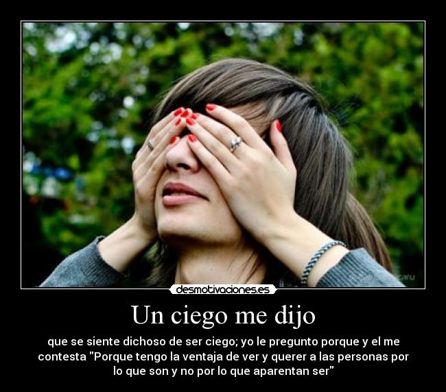 Un ciego me dijo - que se siente dichoso de ser ciego; yo le pregunto porque y el me
contesta Porque tengo la ventaja de ver y querer a las personas por
lo que son y no por lo que aparentan ser