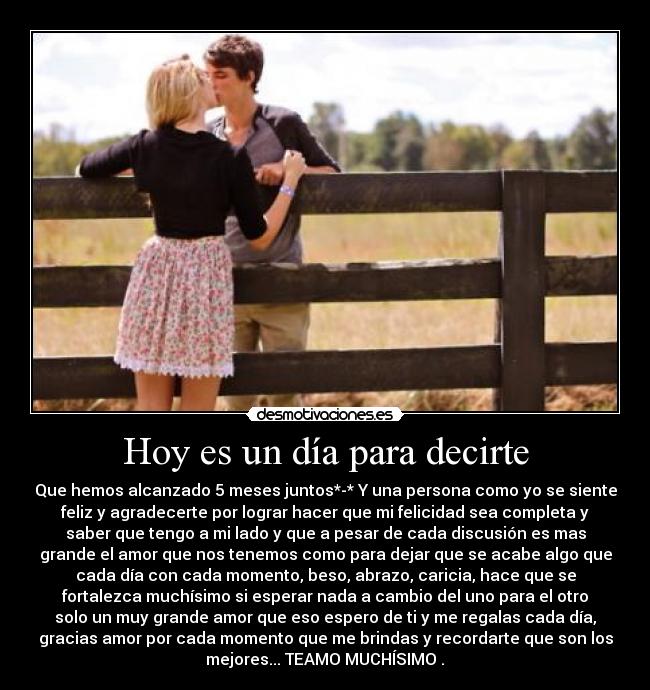Hoy es un día para decirte - Que hemos alcanzado 5 meses juntos*-* Y una persona como yo se siente
feliz y agradecerte por lograr hacer que mi felicidad sea completa y
saber que tengo a mi lado y que a pesar de cada discusión es mas
grande el amor que nos tenemos como para dejar que se acabe algo que
cada día con cada momento, beso, abrazo, caricia, hace que se
fortalezca muchísimo si esperar nada a cambio del uno para el otro
solo un muy grande amor que eso espero de ti y me regalas cada día,
gracias amor por cada momento que me brindas y recordarte que son los
mejores... TEAMO MUCHÍSIMO♥.♥