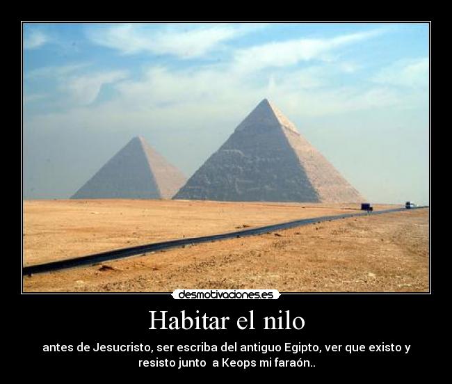 Habitar el nilo - antes de Jesucristo, ser escriba del antiguo Egipto, ver que existo y
resisto junto  a Keops mi faraón..