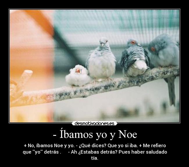 - Íbamos yo y Noe - + No, íbamos Noe y yo. - ¿Qué dices? Que yo si iba. + Me refiero
que yo detrás . - Ah ¿Estabas detrás? Pues haber saludado
tía.
