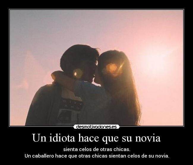 Un idiota hace que su novia - sienta celos de otras chicas.
Un caballero hace que otras chicas sientan celos de su novia.