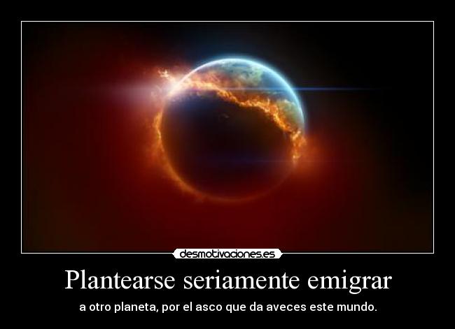 Plantearse seriamente emigrar - a otro planeta, por el asco que da aveces este mundo.