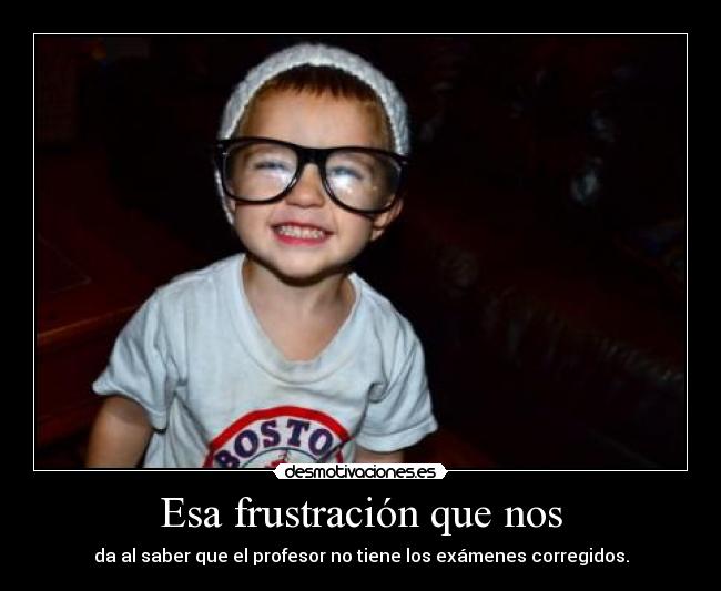 Esa frustración que nos - da al saber que el profesor no tiene los exámenes corregidos.