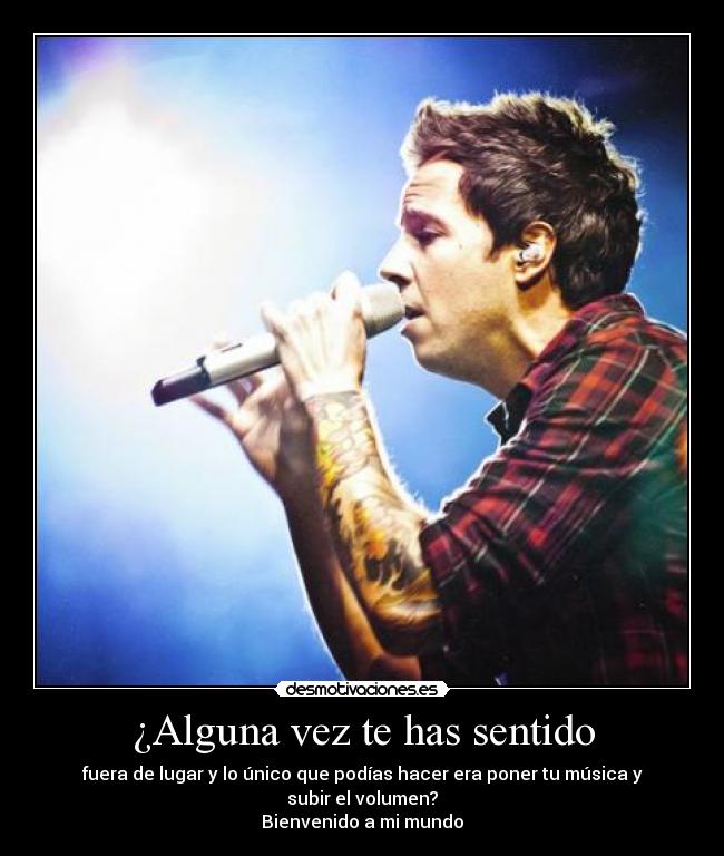 ¿Alguna vez te has sentido - fuera de lugar y lo único que podías hacer era poner tu música y subir el volumen?
Bienvenido a mi mundo