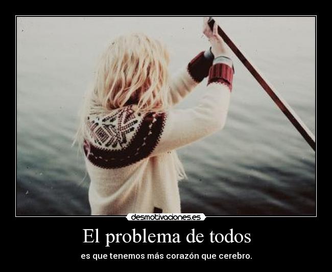 El problema de todos - es que tenemos más corazón que cerebro.