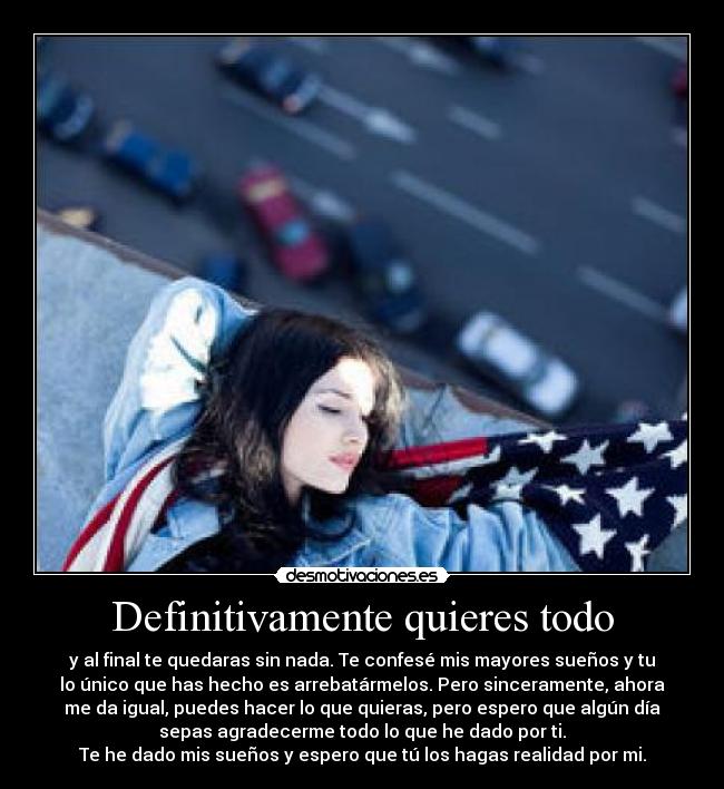 Definitivamente quieres todo - y al final te quedaras sin nada. Te confesé mis mayores sueños y tu
lo único que has hecho es arrebatármelos. Pero sinceramente, ahora
me da igual, puedes hacer lo que quieras, pero espero que algún día
sepas agradecerme todo lo que he dado por ti.
Te he dado mis sueños y espero que tú los hagas realidad por mi.