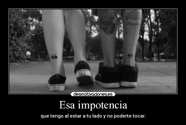Esa impotencia - que tengo al estar a tu lado y no poderte tocar.