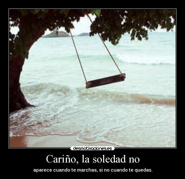 Cariño, la soledad no - aparece cuando te marchas, si no cuando te quedas.
